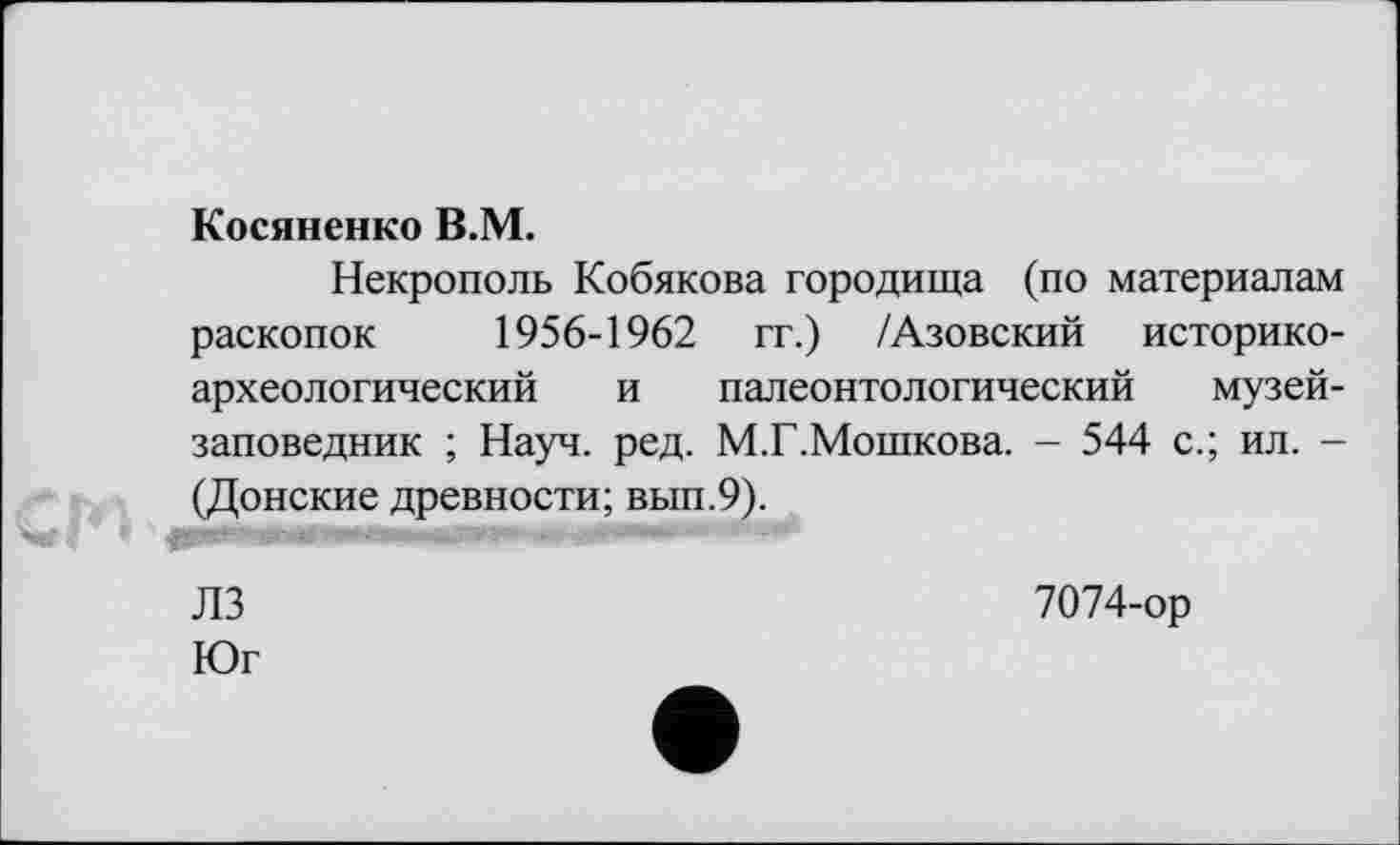 ﻿Косяненко В.М.
Некрополь Кобякова городища (по материалам раскопок 1956-1962 гг.) /Азовский историкоархеологический и палеонтологический музей-заповедник ; Науч. ред. М.Г.Мошкова. - 544 с.; ил. -(Донские древности; вып.9).
ЛЗ	7074-ор
Юг